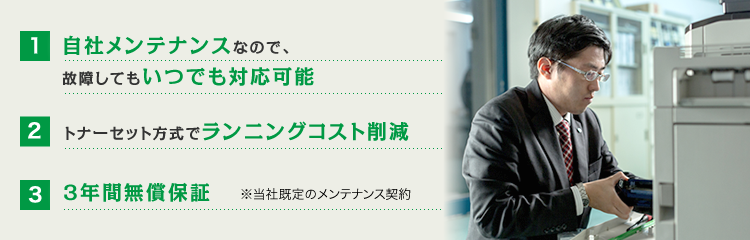 自社メンテナンスなので、故障してもいつでも対応可能 トナーセット方式でランニングコスト削減 3年間無償保証